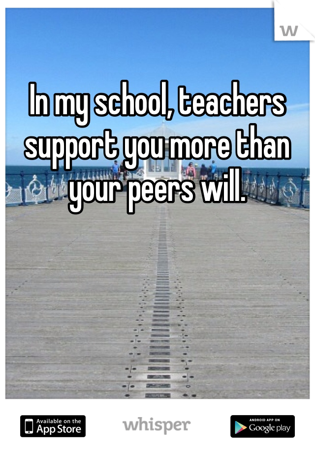 In my school, teachers support you more than your peers will. 