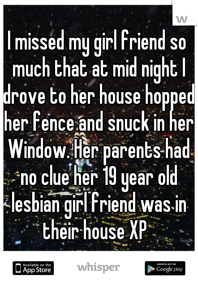 I missed my girl friend so much that at mid night I drove to her house hopped her fence and snuck in her Window. Her parents had no clue her 19 year old lesbian girl friend was in their house XP  