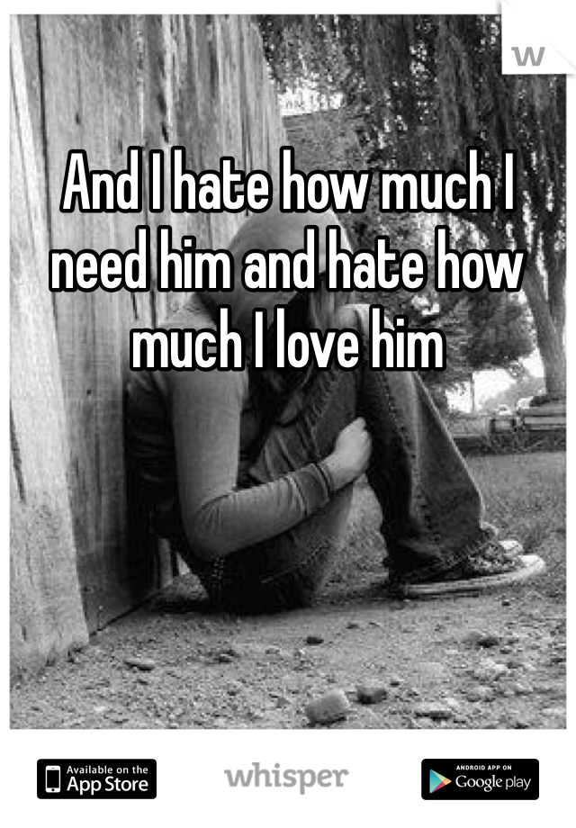 And I hate how much I need him and hate how much I love him