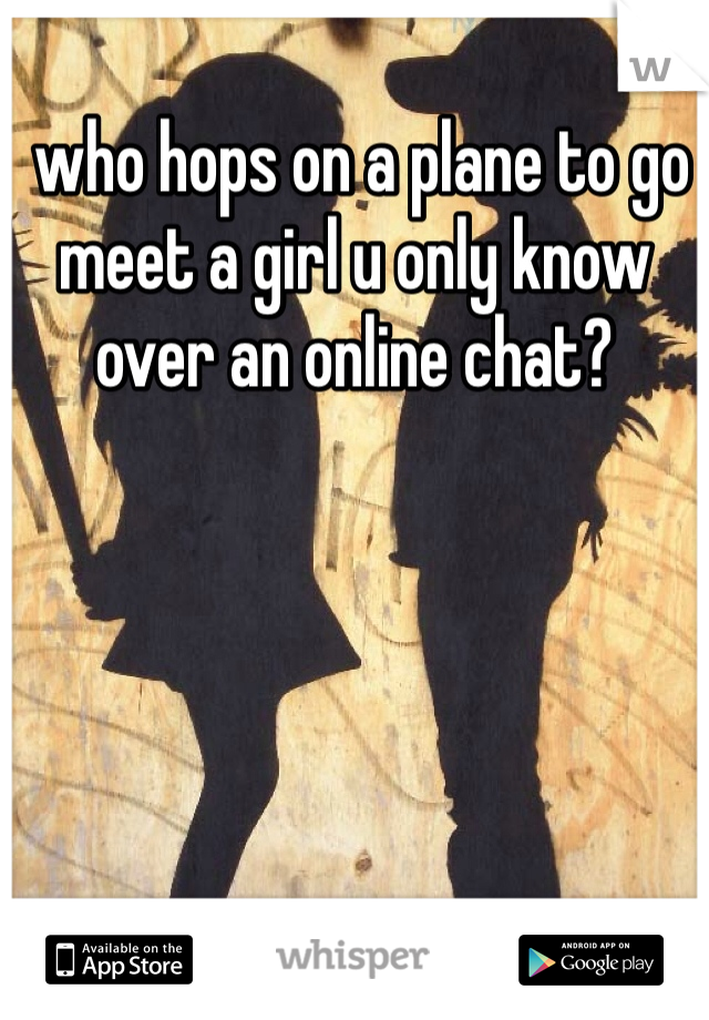  who hops on a plane to go meet a girl u only know over an online chat?