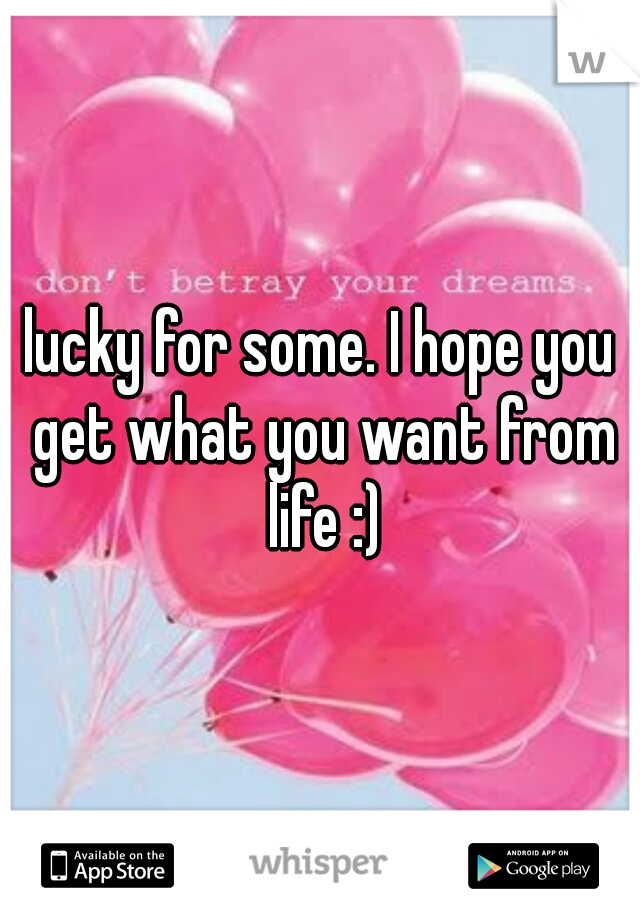 lucky for some. I hope you get what you want from life :)