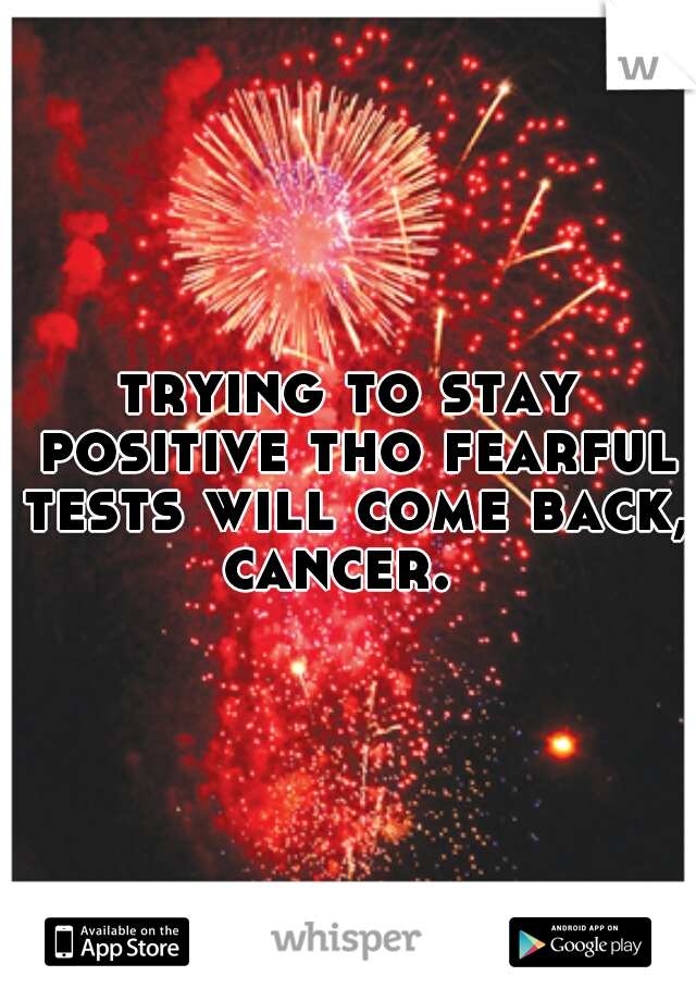 trying to stay positive tho fearful tests will come back, cancer.  