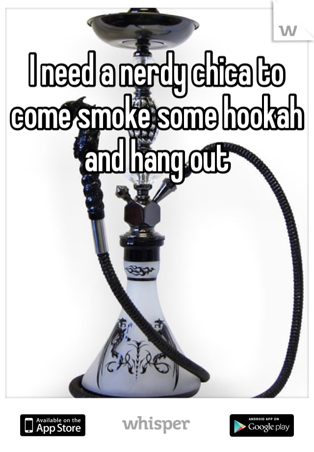 I need a nerdy chica to come smoke some hookah and hang out