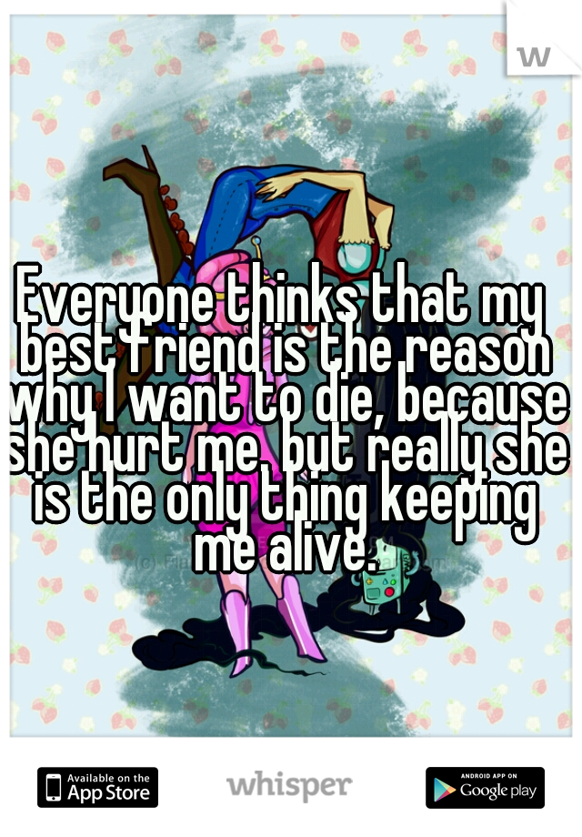 Everyone thinks that my best friend is the reason why I want to die, because she hurt me. but really she is the only thing keeping me alive.