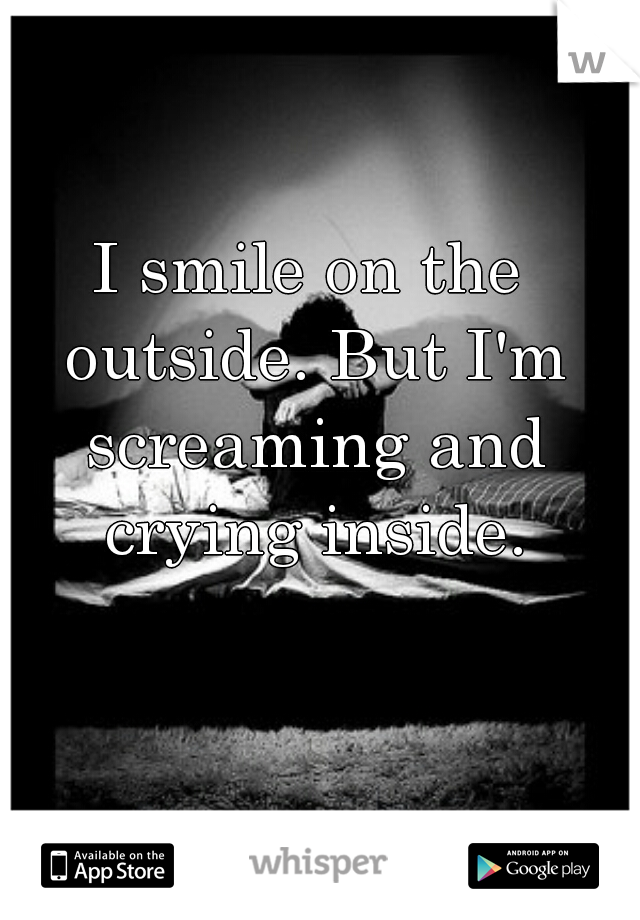 I smile on the outside. But I'm screaming and crying inside.