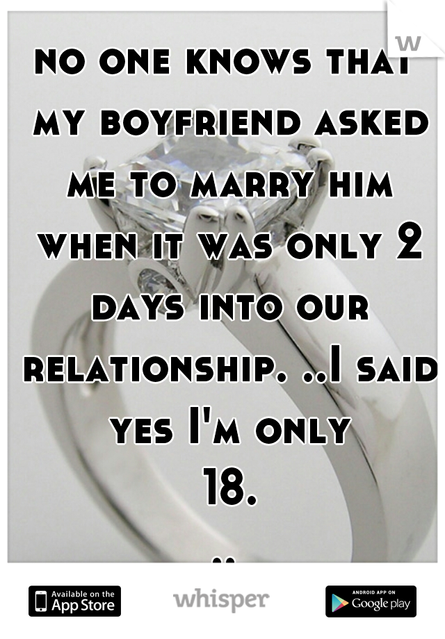 no one knows that my boyfriend asked me to marry him when it was only 2 days into our relationship. ..I said yes I'm only 18...