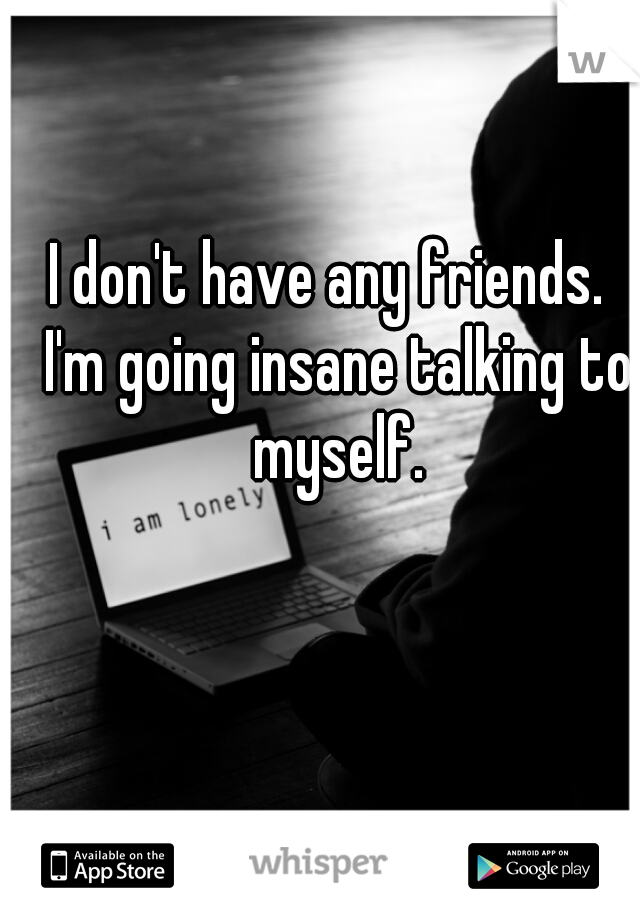 I don't have any friends.  I'm going insane talking to myself.