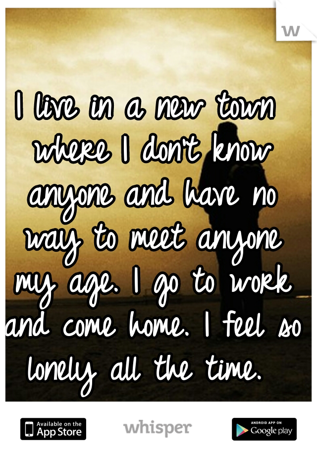 I live in a new town where I don't know anyone and have no way to meet anyone my age. I go to work and come home. I feel so lonely all the time. 