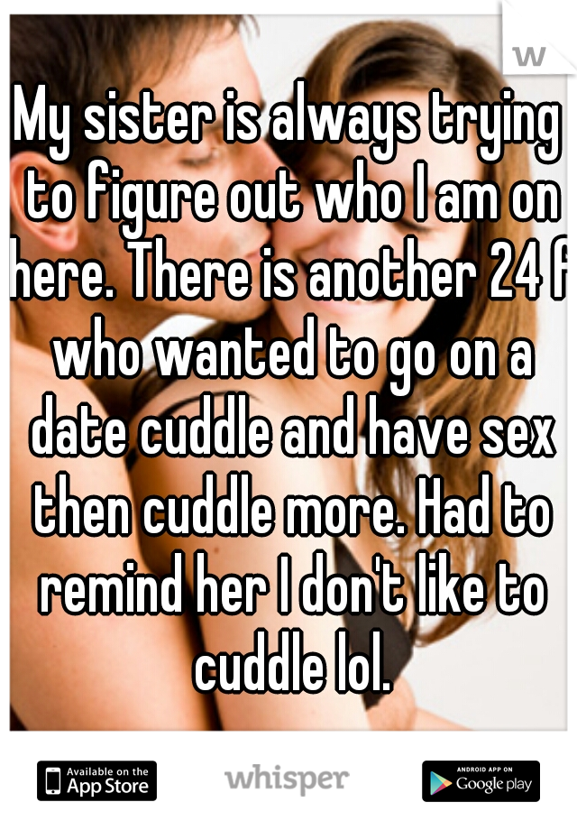 My sister is always trying to figure out who I am on here. There is another 24 f who wanted to go on a date cuddle and have sex then cuddle more. Had to remind her I don't like to cuddle lol.