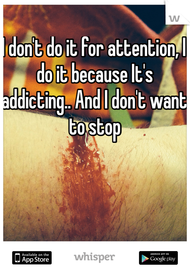 I don't do it for attention, I do it because It's addicting.. And I don't want to stop