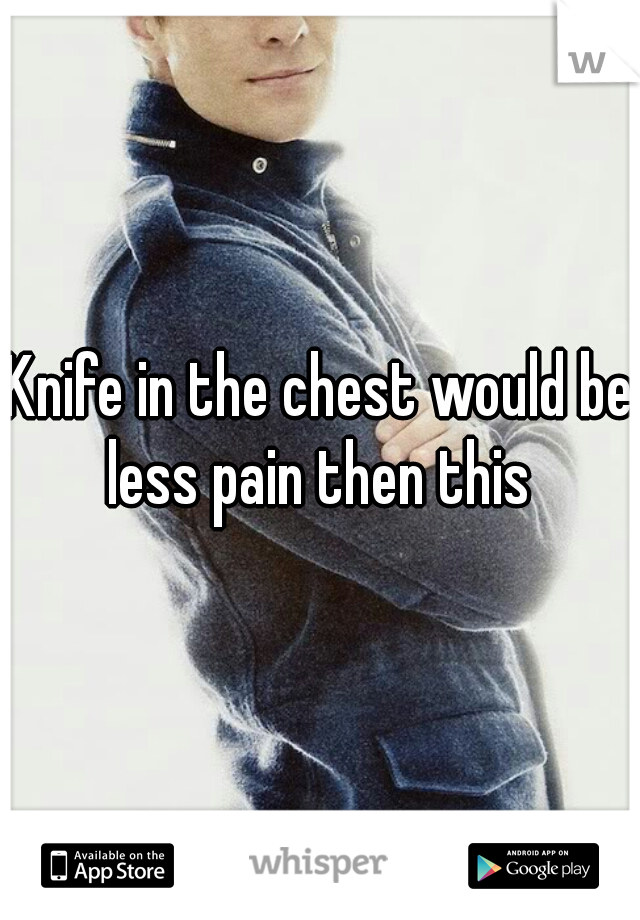 Knife in the chest would be less pain then this 