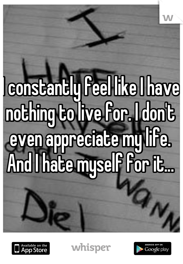 I constantly feel like I have nothing to live for. I don't even appreciate my life. And I hate myself for it...