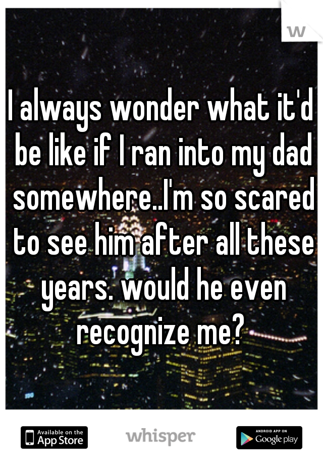 I always wonder what it'd be like if I ran into my dad somewhere..I'm so scared to see him after all these years. would he even recognize me? 