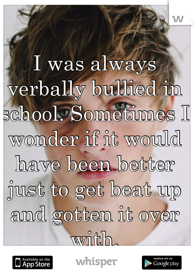 I was always verbally bullied in school. Sometimes I wonder if it would have been better just to get beat up and gotten it over with. 