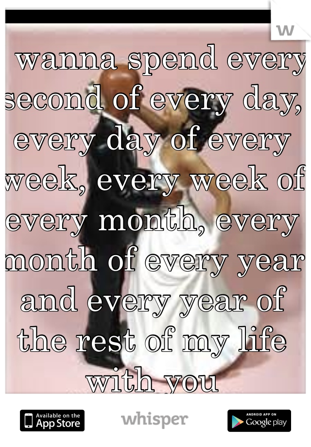 I wanna spend every second of every day, every day of every week, every week of every month, every month of every year and every year of the rest of my life with you