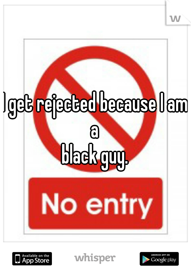 I get rejected because I am a 
black guy.