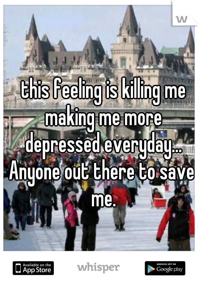  this feeling is killing me making me more depressed everyday...
Anyone out there to save me.