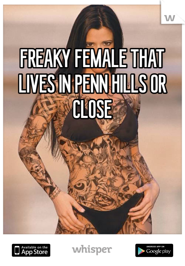 FREAKY FEMALE THAT LIVES IN PENN HILLS OR CLOSE