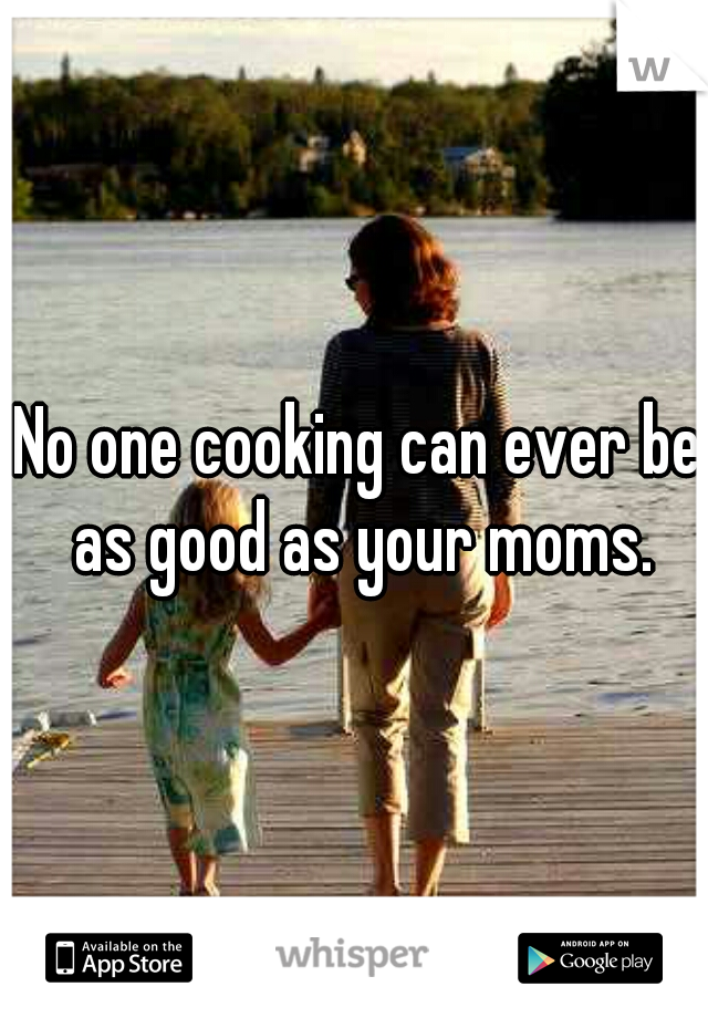 No one cooking can ever be as good as your moms.