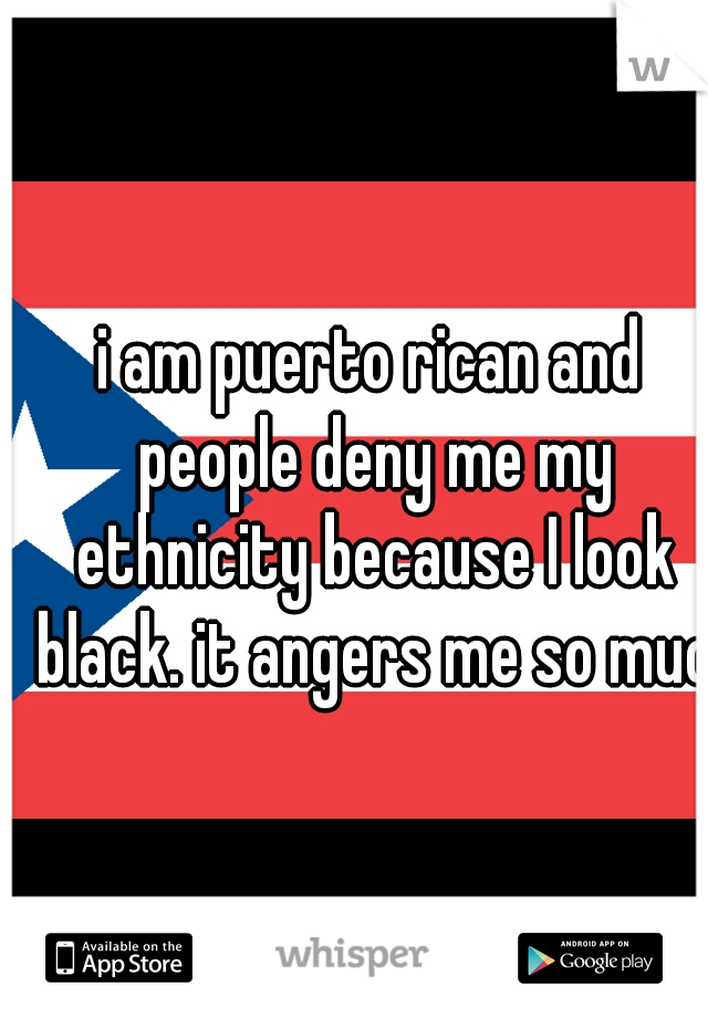 i am puerto rican and people deny me my ethnicity because I look black. it angers me so much