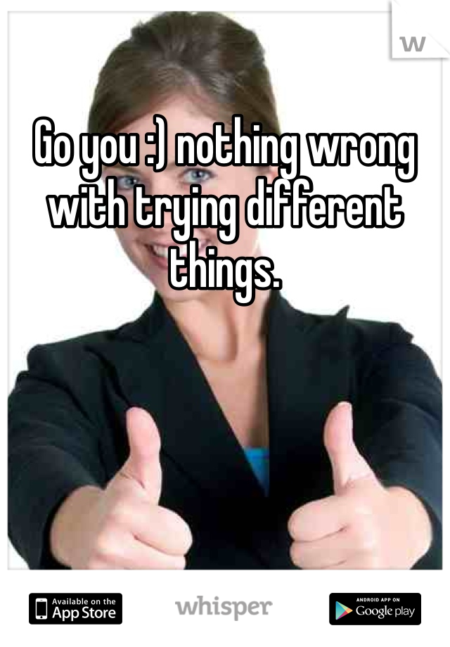 Go you :) nothing wrong with trying different things. 