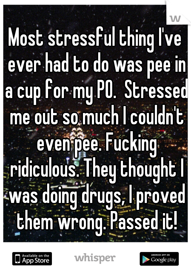 Most stressful thing I've ever had to do was pee in a cup for my PO.  Stressed me out so much I couldn't even pee. Fucking ridiculous. They thought I was doing drugs, I proved them wrong. Passed it!