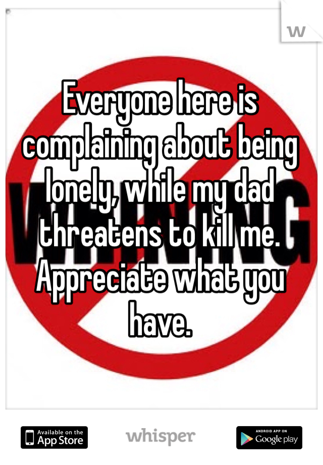 Everyone here is complaining about being lonely, while my dad threatens to kill me. Appreciate what you have. 