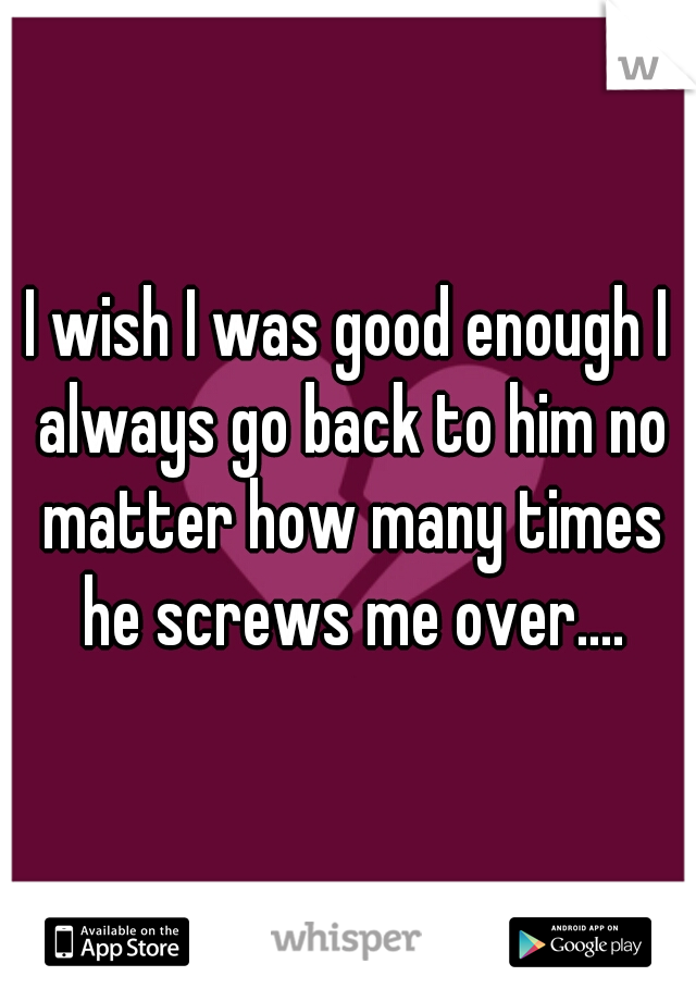 I wish I was good enough I always go back to him no matter how many times he screws me over....