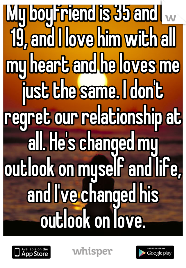 My boyfriend is 35 and I'm 19, and I love him with all my heart and he loves me just the same. I don't regret our relationship at all. He's changed my outlook on myself and life, and I've changed his outlook on love.