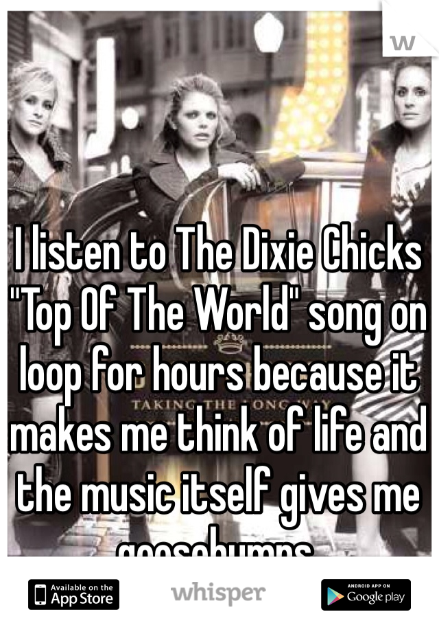 I listen to The Dixie Chicks "Top Of The World" song on loop for hours because it makes me think of life and the music itself gives me goosebumps. 