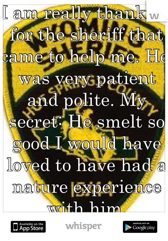 I am really thankful for the sheriff that came to help me. He was very patient and polite. My secret: He smelt so good I would have loved to have had a nature experience with him. 