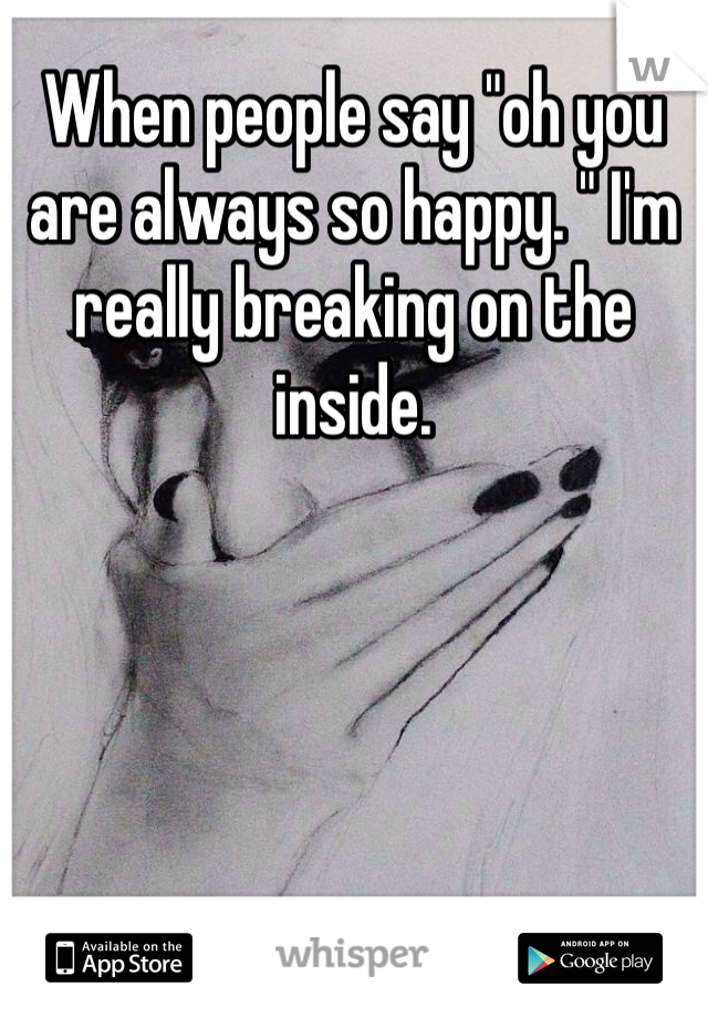 When people say "oh you are always so happy. " I'm really breaking on the inside. 