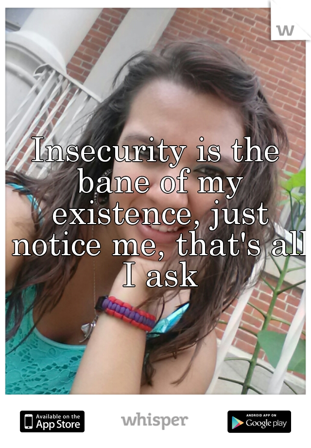 Insecurity is the bane of my existence, just notice me, that's all I ask