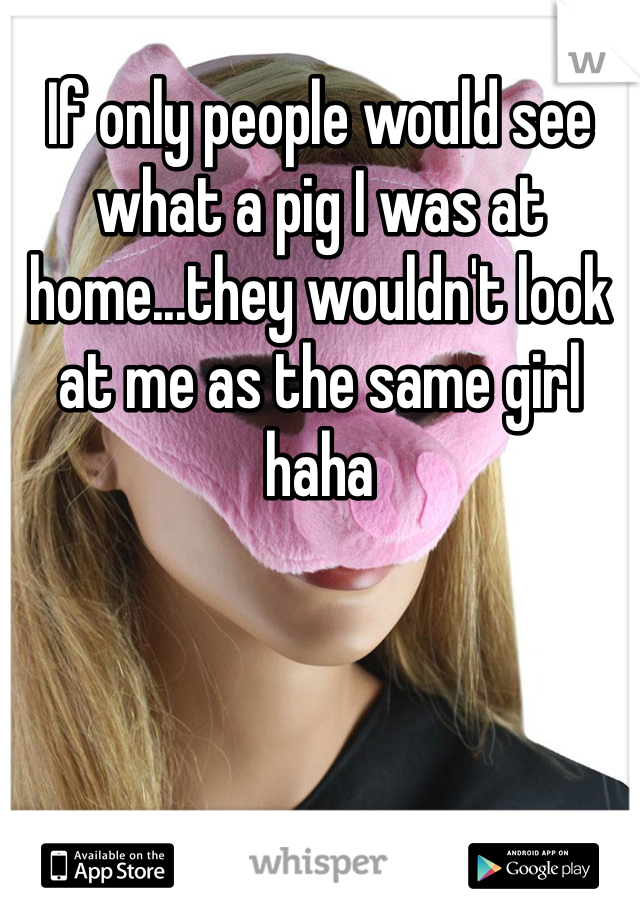 If only people would see what a pig I was at home...they wouldn't look at me as the same girl haha