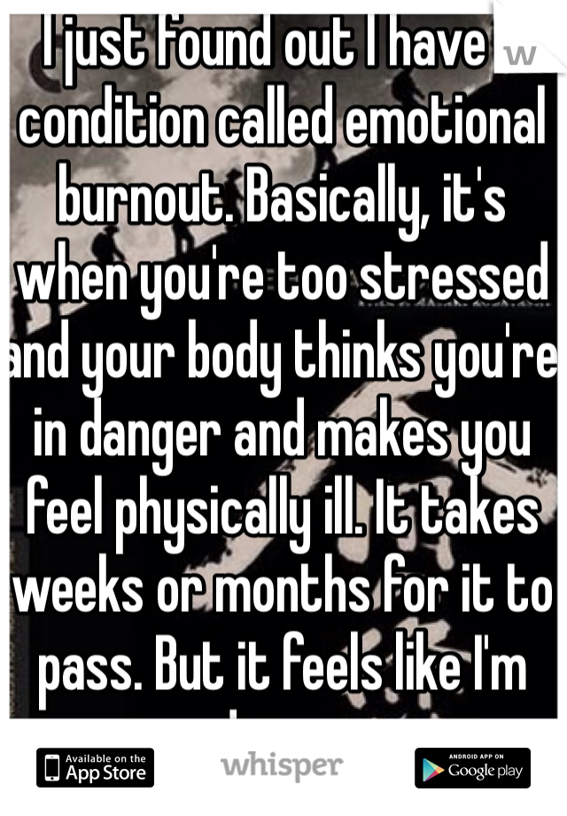 I just found out I have a condition called emotional burnout. Basically, it's when you're too stressed and your body thinks you're in danger and makes you feel physically ill. It takes weeks or months for it to pass. But it feels like I'm dying...