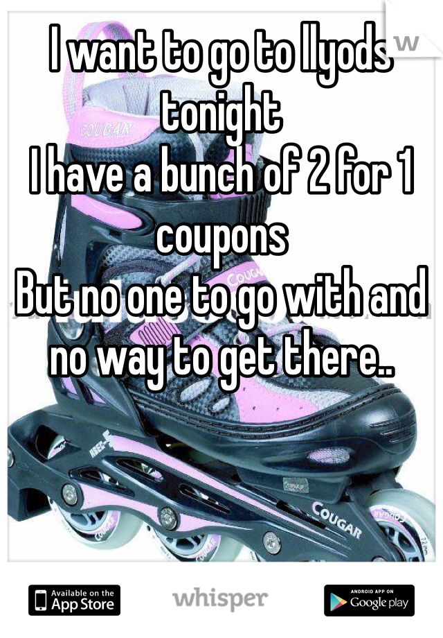 I want to go to llyods tonight 
I have a bunch of 2 for 1 coupons
But no one to go with and no way to get there..