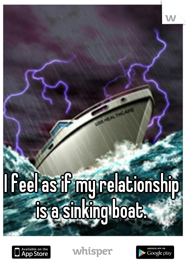 I feel as if my relationship is a sinking boat. 