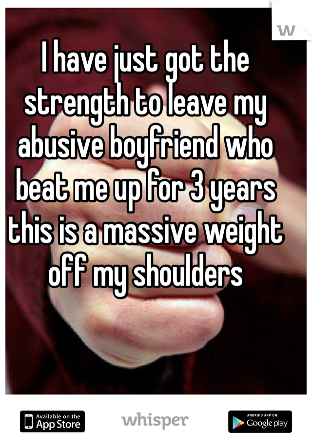 I have just got the strength to leave my abusive boyfriend who beat me up for 3 years this is a massive weight off my shoulders 