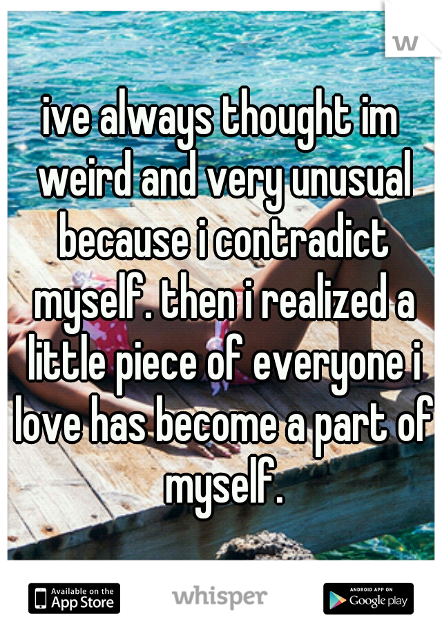 ive always thought im weird and very unusual because i contradict myself. then i realized a little piece of everyone i love has become a part of myself.