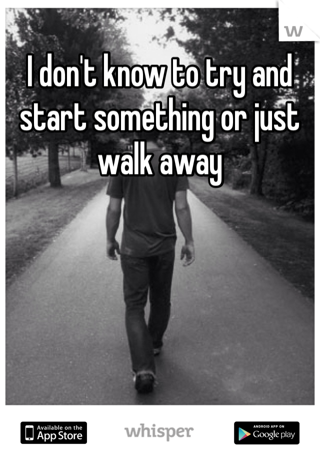 I don't know to try and start something or just walk away