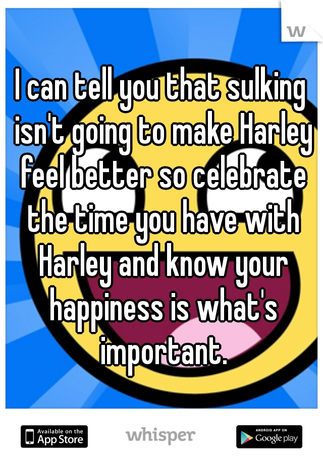 I can tell you that sulking isn't going to make Harley feel better so celebrate the time you have with Harley and know your happiness is what's important.