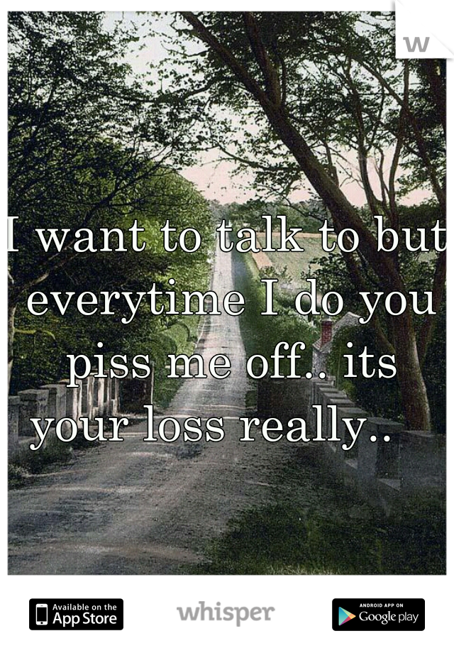 I want to talk to but everytime I do you piss me off.. its your loss really..   