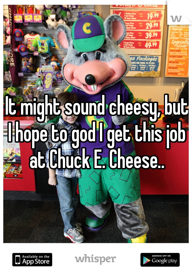 It might sound cheesy, but I hope to god I get this job at Chuck E. Cheese..