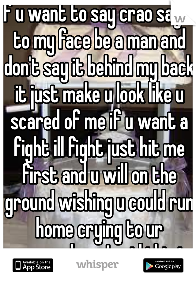 If u want to say crao say it to my face be a man and don't say it behind my back it just make u look like u scared of me if u want a fight ill fight just hit me first and u will on the ground wishing u could run home crying to ur mom...and yes I said this to her 