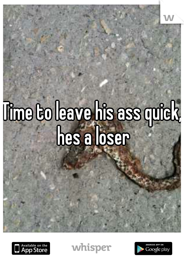 Time to leave his ass quick, hes a loser