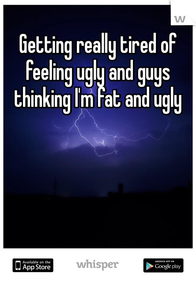 Getting really tired of feeling ugly and guys thinking I'm fat and ugly 