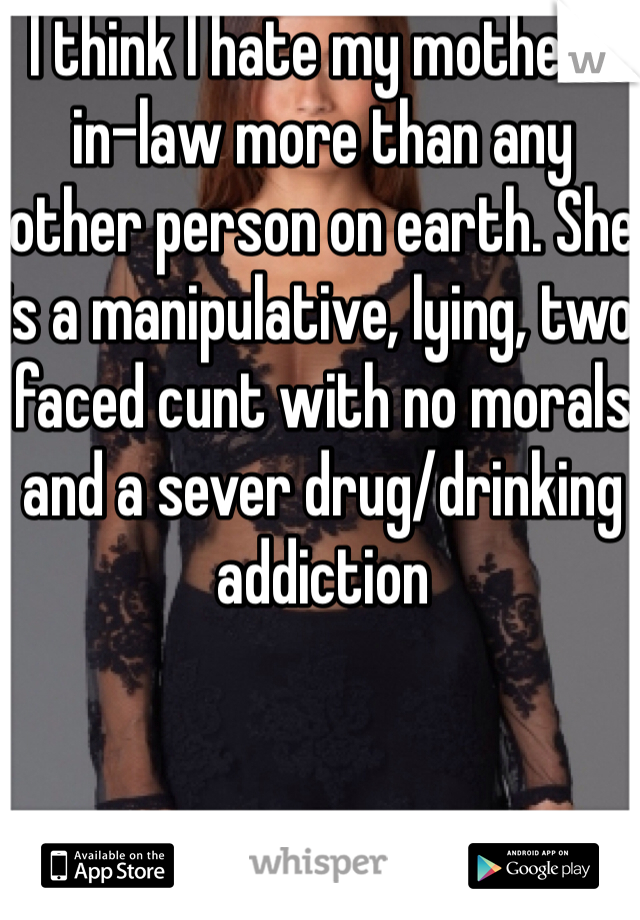 I think I hate my mother-in-law more than any other person on earth. She is a manipulative, lying, two faced cunt with no morals and a sever drug/drinking addiction 