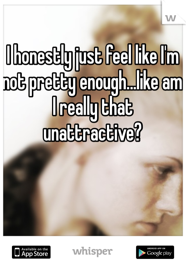 I honestly just feel like I'm not pretty enough...like am I really that unattractive?