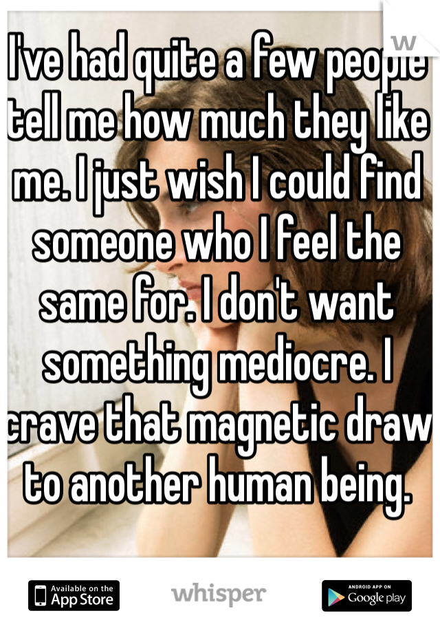 I've had quite a few people tell me how much they like me. I just wish I could find someone who I feel the same for. I don't want something mediocre. I crave that magnetic draw to another human being. 