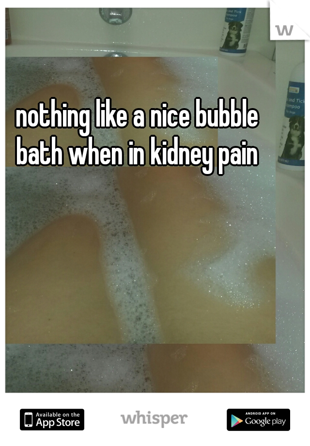 nothing like a nice bubble bath when in kidney pain 